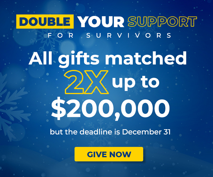 Double your support for survivors! All gifts matched 2x up to $200,000 but the deadline is December 31.